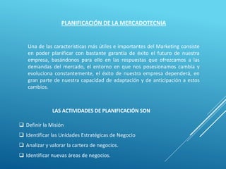 PLANIFICACIÓN DE LA MERCADOTECNIA
Una de las características más útiles e importantes del Marketing consiste
en poder planificar con bastante garantía de éxito el futuro de nuestra
empresa, basándonos para ello en las respuestas que ofrezcamos a las
demandas del mercado, el entorno en que nos posesionamos cambia y
evoluciona constantemente, el éxito de nuestra empresa dependerá, en
gran parte de nuestra capacidad de adaptación y de anticipación a estos
cambios.
LAS ACTIVIDADES DE PLANIFICACIÓN SON
 Definir la Misión
 Identificar las Unidades Estratégicas de Negocio
 Analizar y valorar la cartera de negocios.
 Identificar nuevas áreas de negocios.
 