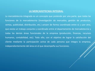 La mercadotecnia integrada es un concepto que pretende por una parte, que todas las
funciones de la mercadotecnia (investigación de mercados, gestión de productos,
ventas, publicidad, distribución, etc.) actúen de forma coordinada entre sí; y por otra,
que exista un trabajo conjunto y coordinado entre el departamento de mercadotecnia y
todas las demás áreas funcionales de la empresa (producción, finanzas, recursos
humanos, contabilidad, etc). Todo ello, con el objetivo de lograr la satisfacción del
cliente mediante la participación activa de cada persona que integra la empresa,
independientemente del área en el que desempeña sus funciones.
LA MERCADOTECNIA INTEGRAL
 