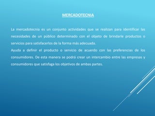 MERCADOTECNIA
La mercadotecnia es un conjunto actividades que se realizan para identificar las
necesidades de un público determinado con el objeto de brindarle productos o
servicios para satisfacerlos de la forma más adecuada.
Ayuda a definir el producto o servicio de acuerdo con las preferencias de los
consumidores. De esta manera se podrá crear un intercambio entre las empresas y
consumidores que satisfaga los objetivos de ambas partes.
 