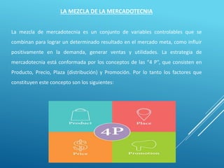 LA MEZCLA DE LA MERCADOTECNIA
La mezcla de mercadotecnia es un conjunto de variables controlables que se
combinan para lograr un determinado resultado en el mercado meta, como influir
positivamente en la demanda, generar ventas y utilidades. La estrategia de
mercadotecnia está conformada por los conceptos de las “4 P”, que consisten en
Producto, Precio, Plaza (distribución) y Promoción. Por lo tanto los factores que
constituyen este concepto son los siguientes:
 