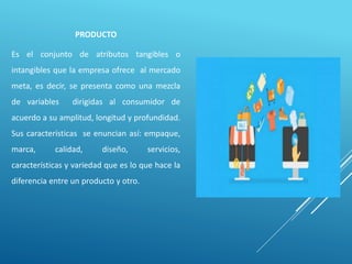PRODUCTO
Es el conjunto de atributos tangibles o
intangibles que la empresa ofrece al mercado
meta, es decir, se presenta como una mezcla
de variables dirigidas al consumidor de
acuerdo a su amplitud, longitud y profundidad.
Sus características se enuncian así: empaque,
marca, calidad, diseño, servicios,
características y variedad que es lo que hace la
diferencia entre un producto y otro.
 