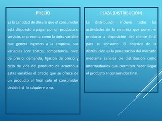 PRECIO
Es la cantidad de dinero que el consumidor
está dispuesto a pagar por un producto o
servicio, se presenta como la única variable
que genera ingresos a la empresa, sus
variables son: costos, competencia, nivel
de precio, demanda, fijación de precio y
ciclo de vida del producto de acuerdo a
estas variables el precio que se ofrece de
un producto al final solo el consumidor
decidirá si lo adquiere o no.
PLAZA (DISTRIBUCIÓN)
La distribución incluye todas las
actividades de la empresa que ponen el
producto a disposición del cliente final
para su consumo. El objetivo de la
distribución es la penetración del mercado
mediante canales de distribución como
intermediarios que permiten hacer llegar
el producto al consumidor final.
 