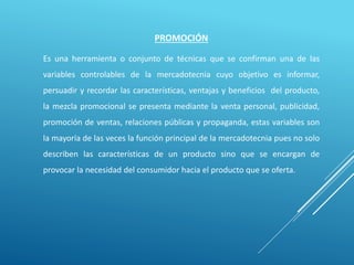 PROMOCIÓN
Es una herramienta o conjunto de técnicas que se confirman una de las
variables controlables de la mercadotecnia cuyo objetivo es informar,
persuadir y recordar las características, ventajas y beneficios del producto,
la mezcla promocional se presenta mediante la venta personal, publicidad,
promoción de ventas, relaciones públicas y propaganda, estas variables son
la mayoría de las veces la función principal de la mercadotecnia pues no solo
describen las características de un producto sino que se encargan de
provocar la necesidad del consumidor hacia el producto que se oferta.
 