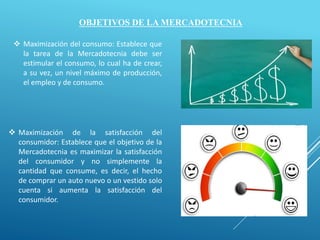 OBJETIVOS DE LA MERCADOTECNIA
 Maximización del consumo: Establece que
la tarea de la Mercadotecnia debe ser
estimular el consumo, lo cual ha de crear,
a su vez, un nivel máximo de producción,
el empleo y de consumo.
 Maximización de la satisfacción del
consumidor: Establece que el objetivo de la
Mercadotecnia es maximizar la satisfacción
del consumidor y no simplemente la
cantidad que consume, es decir, el hecho
de comprar un auto nuevo o un vestido solo
cuenta si aumenta la satisfacción del
consumidor.
 