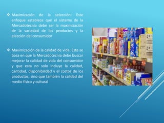  Maximización de la selección: Este
enfoque establece que el sistema de la
Mercadotecnia debe ser la maximización
de la variedad de los productos y la
elección del consumidor
 Maximización de la calidad de vida: Este se
basa en que la Mercadotecnia debe buscar
mejorar la calidad de vida del consumidor
y que esta no solo incluye la calidad,
cantidad, disponibilidad y el costos de los
productos, sino que también la calidad del
medio físico y cultural
 