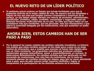 EL NUEVO RETO DE UN LÍDER POLÍTICO
◼ El ambiente actual reclama un Estado que brinde facilidades para que la
población disfrute de la mejor calidad de vida. De manera que los estadistas y
líderes de hoy son más que simples actores carismáticos y empíricos de la
política, ya que deben poseer además una mezcla de promotor, administrador,
planificador, simbólico, cálido, confiable, concertador y negociador ante las
distintas facciones multiculturales de un país. Un líder que logra influir en sus
ciudadanos más que mandarlos, que los persuade, más que manipularlos y que
ejerce la autoridad delegada por las instituciones, más que sustentar un poder
autocrático.
AHORA BIEN, ESTOS CAMBIOS HAN DE SER
PASO A PASO
◼ Por lo general las masas resisten los cambios radicales inmediatos. La historia
nos enseña que estos cambios sociales se han dado poco a poco en un largo
camino de innovación, que a medida que avanzan se hacen más rápidos pero
con un ritmo constante. Las propuestas radicales que producen cambios
sustanciales generan desconfianza, temor y presumiblemente un rechazo. Si
observamos detenidamente, los cambios sociales que han perdurado no han
provenido de revoluciones, sino más bien de evoluciones, por lo tanto es
necesario planear los cambios sociales por etapas, para que se vayan asimilando
paso a paso, para de esta manera evitar mayores conflictos y lograr el
compromiso y la participación de los distintos sectores de la sociedad.
 