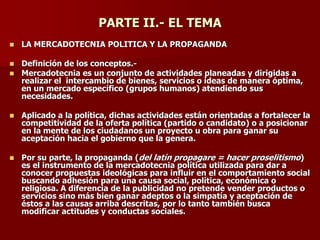 PARTE II.- EL TEMA
◼ LA MERCADOTECNIA POLITICA Y LA PROPAGANDA
◼ Definición de los conceptos.-
◼ Mercadotecnia es un conjunto de actividades planeadas y dirigidas a
realizar el intercambio de bienes, servicios o ideas de manera óptima,
en un mercado específico (grupos humanos) atendiendo sus
necesidades.
◼ Aplicado a la política, dichas actividades están orientadas a fortalecer la
competitividad de la oferta política (partido o candidato) o a posicionar
en la mente de los ciudadanos un proyecto u obra para ganar su
aceptación hacia el gobierno que la genera.
◼ Por su parte, la propaganda (del latín propagare = hacer proselitismo)
es el instrumento de la mercadotecnia política utilizada para dar a
conocer propuestas ideológicas para influir en el comportamiento social
buscando adhesión para una causa social, política, económica o
religiosa. A diferencia de la publicidad no pretende vender productos o
servicios sino más bien ganar adeptos o la simpatía y aceptación de
éstos a las causas arriba descritas, por lo tanto también busca
modificar actitudes y conductas sociales.
 