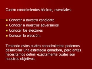 Cuatro conocimientos básicos, esenciales:
◼ Conocer a nuestro candidato
◼ Conocer a nuestros adversarios
◼ Conocer los electores
◼ Conocer la elección.
Teniendo estos cuatro conocimientos podemos
desarrollar una estrategia ganadora, pero antes
necesitamos definir exactamente cuáles son
nuestros objetivos.
 
