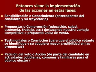 Entonces viene la implementación
de las acciones en estas fases:
◼ Sensibilización o Conocimiento (antecedentes del
candidato y su trayectoria)
◼ Propuestas o Comprensión (educación, salud,
economía, trabajo, etc.) destacando nuestra ventaja
competitiva o propuesta única de venta.
◼ Testimoniales o Convicción (para que el público votante
se identifique y se adquiera mayor credibilidad en las
propuestas)
◼ Petición del voto o Acción (de parte del candidato en
actividades cotidianas, comunes y familiares para el
público elector)
 