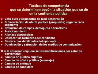 Tácticas de competencia
que se determinan según la situación que se dé
en la contienda política:
◼ Voto duro y segmentos de fácil penetración
◼ Diferenciación de oferta política (propuesta) según a cada
segmento
◼ Definición de campos ideológicos o temáticos
◼ Posicionamiento
◼ Alianzas estratégicas
◼ Destacar las fortalezas del candidato
◼ Destacar las debilidades del oponente
◼ Dominación y saturación de los medios de comunicación
O si la situación requiere serias modificaciones por estar en
desventaja:
◼ Cambio de público objetivo
◼ Cambio de oferta política (mensaje)
◼ Cambio de enfoque
◼ Cambio de candidato
 