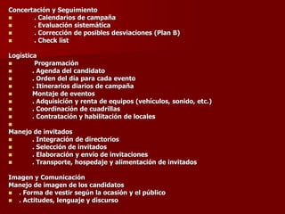 Concertación y Seguimiento
◼ . Calendarios de campaña
◼ . Evaluación sistemática
◼ . Corrección de posibles desviaciones (Plan B)
◼ . Check list
Logística
◼ Programación
◼ . Agenda del candidato
◼ . Orden del día para cada evento
◼ . Itinerarios diarios de campaña
◼ Montaje de eventos
◼ . Adquisición y renta de equipos (vehículos, sonido, etc.)
◼ . Coordinación de cuadrillas
◼ . Contratación y habilitación de locales
◼
Manejo de invitados
◼ . Integración de directorios
◼ . Selección de invitados
◼ . Elaboración y envío de invitaciones
◼ . Transporte, hospedaje y alimentación de invitados
Imagen y Comunicación
Manejo de imagen de los candidatos
◼ . Forma de vestir según la ocasión y el público
◼ . Actitudes, lenguaje y discurso
 