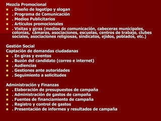 Mezcla Promocional
◼ . Diseño de logotipo y slogan
◼ . Programa de Comunicación
◼ . Medios Publicitarios
◼ . Artículos promocionales
◼ . Visitas y giras (medios de comunicación, cabeceras municipales,
colonias, cámaras, asociaciones, escuelas, centros de trabajo, clubes
sociales, asociaciones religiosas, sindicatos, ejidos, poblados, etc.)
Gestión Social
Captación de demandas ciudadanas
◼ . En giras y eventos
◼ . Buzón del candidato (correo e internet)
◼ . Audiencias
◼ . Gestiones ante autoridades
◼ . Seguimiento a solicitudes
Administración y Finanzas
◼ . Elaboración de presupuestos de campaña
◼ . Administración de gastos de campaña
◼ . Fuentes de financiamiento de campaña
◼ . Registro y control de gastos
◼ . Presentación de informes y resultados de campaña
 