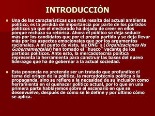 INTRODUCCIÓN
◼ Una de las características que más resalta del actual ambiente
político, es la pérdida de importancia por parte de los partidos
políticos ya que el electorado ha dejado de creer en ellos
porque rechaza su retórica. Ahora el público se deja seducir
más por los candidatos que por el propio partido y se deja llevar
más por los aspectos emocionales que por los argumentos
racionales. A mi punto de vista, las ONG´s (Organizaciones No
Gubernamentales) han tomado el ¨hueco¨ vacante de los
partidos políticos. Ante esto, la mercadotecnia política
representa la herramienta para construir las bases del nuevo
liderazgo que ha de gobernar a la actual sociedad.
◼ Esta ponencia no pretende ser un tratado que profundice el
tema del origen de la política, la mercadotecnia política o la
propaganda, sino se refiere a la necesidad de su inclusión como
herramienta en el quehacer político actual, por lo que en una
primera parte hablaremos sobre el escenario en que se
desenvuelve, después de cómo se le define y por último cómo
se aplica.
 