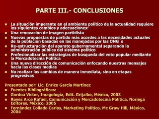 PARTE III.- CONCLUSIONES
◼ La situación imperante en el ambiente político de la actualidad requiere
los siguientes cambios y adecuaciones:
◼ Una renovación de imagen partidista
◼ Nuevas propuestas de partido más acordes a las necesidades actuales
de la población basadas en las manejadas por las ONG´s
◼ Re-estructuración del aparato gubernamental separando la
administración pública del sistema político
◼ Profesionalizar las estrategias de búsqueda del voto popular mediante
la Mercadotecnia Política
◼ Una nueva dirección de comunicación enfocando nuestros mensajes
hacia las clases medias
◼ No realizar los cambios de manera inmediata, sino en etapas
progresivas
Presentado por: Lic. Enrico García Martínez
◼ Fuentes Bibliográficas:
◼ Gordoa Víctor, Imagología, Edit. Grijalbo, México, 2003
◼ Reyes Arce Rafael, Comunicación y Mercadotecnia Política, Noriega
Editores, México, 2005
◼ Fernández Collado Carlos, Marketing Político, Mc Graw Hill, México,
2004
 