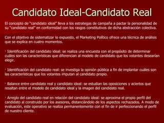 Candidato Ideal-Candidato Real
El concepto de “candidato ideal” lleva a los estrategas de campaña a pactar la personalidad de
su “candidato real” en conformidad con los rasgos constitutivos de dicha abstracción colectiva.
Con el objetivo de sistematizar lo expuesto, el Marketing Político ofrece una técnica de análisis
que se explica en cuatro momentos.
· Identificación del candidato ideal: se realiza una encuesta con el propósito de determinar
cuáles son las características que diferencian al modelo de candidato que los votantes desearían
elegir.
· Identificación del candidato real: se investiga la opinión pública a fin de implantar cuáles son
las características que los votantes imputan al candidato propio.
· Balance entre candidato real y candidato ideal: se estudian las oposiciones y aciertos que
resaltan entre el modelo de candidato ideal y la imagen del candidato real.
· Arreglo del candidato real en relación del candidato ideal: se aproxima el propio perfil del
candidato al construido por los asesores, distanciándolo de los aspectos rechazados. A modo de
evaluación, este operativo se realiza permanentemente con el fin de ir perfeccionando el perfil
de nuestro cliente.
 
