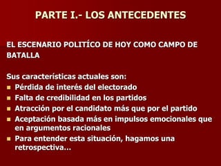 PARTE I.- LOS ANTECEDENTES
EL ESCENARIO POLITÍCO DE HOY COMO CAMPO DE
BATALLA
Sus características actuales son:
◼ Pérdida de interés del electorado
◼ Falta de credibilidad en los partidos
◼ Atracción por el candidato más que por el partido
◼ Aceptación basada más en impulsos emocionales que
en argumentos racionales
◼ Para entender esta situación, hagamos una
retrospectiva…
 