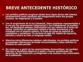 BREVE ANTECEDENTE HISTÓRICO
◼ Los partidos políticos surgieron desde hace siglos dentro del sistema
parlamentario como resultado del antagonismo entre dos grupos
sociales: las oligarquías y el pueblo.
◼ Con el surgimiento de la era industrial, éstos quedaron representados a
la vez por los empresarios (oligarquías) y los trabajadores (el pueblo).
Así, las ideologías estaban relacionadas con los valores de la lucha de
clases. Conforme el capitalismo rebasó el ámbito económico y se
entrelazó con el sistema político, la lucha de clases se polarizó en
capitalismo y socialismo. Ya durante el siglo XX, hablar de izquierda,
derecha y centro se hizo un lenguaje común.
◼ Mientras estas diferencias estaban radicalizadas, los partidos políticos
presentaban diferencias de fondo irreconciliables y éstas definían la
filosofía de cada partido.
◼ Sin embargo, a partir de las oportunidades democráticas, los partidos
liberales y socialistas llegaron al poder y fueron equilibrando los
derechos de las mayorías y protegiendo a los sectores más vulnerables
de la población.
 