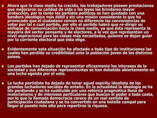 ◼ Ahora que la clase media ha crecido, los trabajadores poseen prestaciones
que mejoraron su calidad de vida y las leyes les brindaron mayor
protección, por lo tanto los partidos políticos se han quedado con una
bandera ideológica más débil y sin una misión consistente lo que ha
provocado que el ciudadano común no diferencie las conveniencias de
votar por tal o cual partido, por ello el partido habrá que re-dirigir su
enfoque de comunicación hacia la clase media, ya que ésta representa la
mayoría del sector pensante y de electores, a la vez que representan un
nivel aspiracional para las clases más necesitadas, quienes se dejan guiar
por la corriente electoral que ésta elige.
◼ Evidentemente esta situación ha afectado a todo tipo de instituciones las
cuales han perdido su credibilidad ante la población joven de los distintos
países.
◼ Los partidos han dejado de representar eficazmente los intereses de la
sociedad y sus diferentes representantes se han debatido abiertamente en
una lucha egoísta por el voto.
◼ La lucha partidista ha dejado de tener aquel espíritu idealista de los
grandes luchadores sociales de antaño. En la actualidad la ideología se ha
ido perdiendo y se ha sustituido por una retórica pragmática llena de
materialismo y de intereses particulares que buscan el poder a toda costa,
por lo que la llamada democracia carece de un real sentido de
participación ciudadana y se ha convertido en una batalla campal para
llegar al puesto más alto para repartirse la riqueza.
 