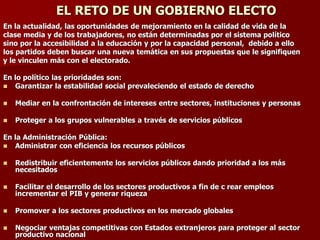 EL RETO DE UN GOBIERNO ELECTO
En la actualidad, las oportunidades de mejoramiento en la calidad de vida de la
clase media y de los trabajadores, no están determinadas por el sistema político
sino por la accesibilidad a la educación y por la capacidad personal, debido a ello
los partidos deben buscar una nueva temática en sus propuestas que le signifiquen
y le vinculen más con el electorado.
En lo político las prioridades son:
◼ Garantizar la estabilidad social prevaleciendo el estado de derecho
◼ Mediar en la confrontación de intereses entre sectores, instituciones y personas
◼ Proteger a los grupos vulnerables a través de servicios públicos
En la Administración Pública:
◼ Administrar con eficiencia los recursos públicos
◼ Redistribuir eficientemente los servicios públicos dando prioridad a los más
necesitados
◼ Facilitar el desarrollo de los sectores productivos a fin de c rear empleos
incrementar el PIB y generar riqueza
◼ Promover a los sectores productivos en los mercado globales
◼ Negociar ventajas competitivas con Estados extranjeros para proteger al sector
productivo nacional
 