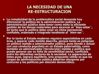 LA NECESIDAD DE UNA
RE-ESTRUCTURACION
◼ La complejidad de la problemática social demanda hoy
diferenciar la política de la administración pública. La
administración pública debe tener como meta la eficiente
gestión de los bienes materiales para alcanzar el ¨bien-estar¨,
en tanto que la política debe crear un clima psicosocial
confiable, ordenado e integrado tendiente al ¨bien-ser¨.
◼
Por lo tanto el Estado moderno requiere especialistas en cada
área, y separar cada ámbito descrito, porque tanto es peligroso
un político metido a administrador público, pues tiende a actuar
con una conducta populista en un Estado paternalista, como
también un administrador (tecnócrata) metido a político que
puede generar por su falta de sensibilidad social, conflictos
entre los diferentes sectores de la sociedad. La separación de
éstos pues, logrará equilibrio. Una propuesta válida es que los
cargos de administración pública deberían otorgarse por
concurso y los políticos por elección democrática.
 