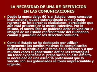 LA NECESIDAD DE UNA RE-DEFINICION
EN LAS COMUNICACIONES
◼ Desde la época delos 60´s el Estado, como concepto
institucional, quedó estereotipado como órgano
represor de los derechos ciudadanos, percepción que
aún está presente en la mente colectiva. Por lo
mismo, el nuevo líder de gobierno debe reivindicar la
imagen de un Estado representante del ciudadano
común y guardián de los derechos comunes.
◼ Como el Estado se ha destacado por utilizar
torpemente los medios masivos de comunicación
debido a su lentitud en la toma de decisiones y a que
muchas veces el gobernante define las estrategias
sin tener experiencia ni preparación en este ámbito,
la necesidad de una asesoría profesional que lo
vincule con sus gobernados se torna imprescindible y
urgente.
 