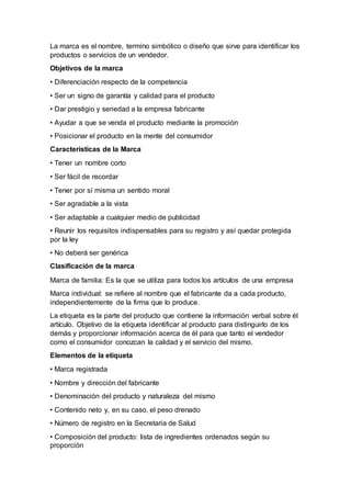 La marca es el nombre, termino simbólico o diseño que sirve para identificar los
productos o servicios de un vendedor.
Objetivos de la marca
• Diferenciación respecto de la competencia
• Ser un signo de garantía y calidad para el producto
• Dar prestigio y seriedad a la empresa fabricante
• Ayudar a que se venda el producto mediante la promoción
• Posicionar el producto en la mente del consumidor
Características de la Marca
• Tener un nombre corto
• Ser fácil de recordar
• Tener por sí misma un sentido moral
• Ser agradable a la vista
• Ser adaptable a cualquier medio de publicidad
• Reunir los requisitos indispensables para su registro y así quedar protegida
por la ley
• No deberá ser genérica
Clasificación de la marca
Marca de familia: Es la que se utiliza para todos los artículos de una empresa
Marca individual: se refiere al nombre que el fabricante da a cada producto,
independientemente de la firma que lo produce.
La etiqueta es la parte del producto que contiene la información verbal sobre él
artículo. Objetivo de la etiqueta identificar al producto para distinguirlo de los
demás y proporcionar información acerca de él para que tanto el vendedor
como el consumidor conozcan la calidad y el servicio del mismo.
Elementos de la etiqueta
• Marca registrada
• Nombre y dirección del fabricante
• Denominación del producto y naturaleza del mismo
• Contenido neto y, en su caso, el peso drenado
• Número de registro en la Secretaria de Salud
• Composición del producto: lista de ingredientes ordenados según su
proporción
 