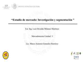 “Estudio de mercado: Investigación y segmentación ”
Est. Ing. Luis Osvaldo Milanes Martínez
Mercadotecnia Unidad 3
Lic. Marco Antonio Gonzales Ramírez
 