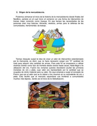 2. Origen de la mercadotecnia.
Podemos enmarcar el inicio de la historia de la mercadotecnia desde finales del
Neolítico, período en el cual inicio el comercio en una forma de intercambio de
bienes mejor conocido como trueque. En ese tiempo las necesidades de las
personas eran muy básicas: Alimento, vestidos, armas para la defensa de las
comunidades, herramientas de trabajo.
Tiempo después surgió la idea de crear un valor de intercambio estandarizado
por la mercancía, es decir, que no fuera necesario cargar con "X" cantidad de
maíz para adquirir otra cantidad de armas. Para este fin se empezaron a utilizar
diversos bienes como tipo de moneda desde cerdos hasta cacao, hasta llegar a la
utilización del oro. Fueron los romanos quienes decidieron acuñar las primeras
monedas de oro y plata, cuyo valor era representado por la cantidad que se
ocupaba de dicho material para su valor. De aquí empieza a surgir el concepto de
Precio que era el valor que se le daban a los insumos en su equivalente de oro y
plata. Esto facilitó que el mercado expandiera sus fronteras a comunidades
muchos más lejanas, dando así el inicio de la Globalización.
 