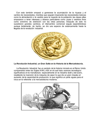 Con esto también empezó a generarse la acumulación de la riqueza y el
cambio de necesidades, mientras que seguían imperando las necesidades básicas
como la alimentación o le vestido para la mayoría de la población, las clases altas
empezaron a tener intereses y deseos particulares como Joyas o vestidos finos
como sinónimo de distinción con las otras personas. Después de esto no
sucedieron grandes cambios, el intercambio comercial seguía expandiéndose
aunque lentamente, de hecho, se dio una especie de estancamiento hasta la
llegada de la revolución industrial.
La Revolución Industrial, un Gran Salto en la Historia de la Mercadotecnia.
La Revolución Industrial fue un período de la historia iniciado en el Reino Unido
comprendido entre los Siglos XVIII y XIX en el cual hubo avances tecnológico
significativos en la manufactura especialmente en la industria textil y del acero,
resaltando la invención de la máquina de vapor lo que dio un gran impulso al
aumento de la capacidad de producción, lo que significo un parte aguas para el
inicio en lo referente a la mercadotecnia moderna.
 