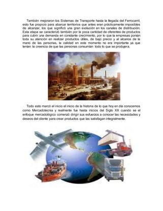 También mejoraron los Sistemas de Transporte hasta la llegada del Ferrocarril,
esto fue propicio para abarcar territorios que antes eran prácticamente imposibles
de alcanzar, los que significó una gran evolución en los canales de distribución.
Esta etapa se caracterizó también por la poca cantidad de oferentes de productos
para cubrir una demanda en constante crecimiento, por lo que la empresas ponían
toda su atención en realizar productos útiles, de bajo precio y al alcance de la
mano de las personas, la calidad en este momento no era importante ya que
tenían la creencia de que las personas consumían todo lo que se produjera.
Todo esto marcó el inicio el inicio de la historia de lo que hoy en día conocemos
como Mercadotecnia y realmente fue hasta inicios del Siglo XX cuando se el
enfoque mercadológico comenzó dirigir sus esfuerzos a conocer las necesidades y
deseos del cliente para crear productos que las satisfagan integralmente.
 
