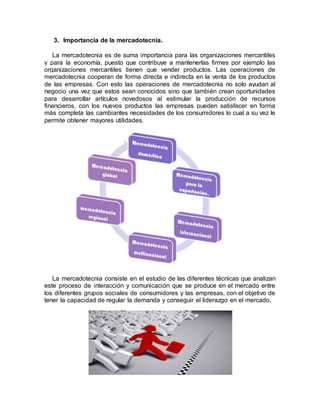 3. Importancia de la mercadotecnia.
La mercadotecnia es de suma importancia para las organizaciones mercantiles
y para la economía, puesto que contribuye a mantenerlas firmes por ejemplo las
organizaciones mercantiles tienen que vender productos. Las operaciones de
mercadotecnia cooperan de forma directa e indirecta en la venta de los productos
de las empresas. Con esto las operaciones de mercadotecnia no solo ayudan al
negocio una vez que estos sean conocidos sino que también crean oportunidades
para desarrollar artículos novedosos al estimular la producción de recursos
financieros, con los nuevos productos las empresas pueden satisfacer en forma
más completa las cambiantes necesidades de los consumidores lo cual a su vez le
permite obtener mayores utilidades.
La mercadotecnia consiste en el estudio de las diferentes técnicas que analizan
este proceso de interacción y comunicación que se produce en el mercado entre
los diferentes grupos sociales de consumidores y las empresas, con el objetivo de
tener la capacidad de regular la demanda y conseguir el liderazgo en el mercado.
 