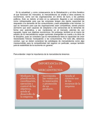 En la actualidad, y como consecuencia de la Globalización y el ritmo frenético
al que funcionan los mercados, la mercadotecnia se amplía a otros sectores no
económicos, como son las organizaciones sin ánimo de lucro, o los partidos
políticos. Esto es debido al éxito en su aplicación, llegando a ser considerada
como indispensable para que las empresas tengan una rápida capacidad de
respuesta a la demanda de los consumidores y sean adaptables a las mismas. Lo
que es necesario para que las organizaciones sean competitivas, siendo preciso
asimismo que sean capaces de adaptarse a las variaciones de la demanda de
forma casi automática, y así, mantenerse en el mercado, además de, por
supuesto, lograr sus objetivos económicos. Sin embargo, también en el marco de
estudio de la mercadotecnia surgen opiniones divergentes en cuanto a la ética de
la disciplina, pues se considera que la mercadotecnia tiene la capacidad de crear
necesidades ficticias manipulando a los consumidores. Por todo ello, debemos
concluir, que se deben considerar las estrategias de mercadotecnia como algo
imprescindible para la competitividad del negocio en particular, aunque también
para la estabilidad de la economía en general.
Para entender mejor la importancia de la mercadotecnia tenemos:
 