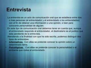 La entrevista es un acto de comunicación oral que se establece entre dos o mas personas (el entrevistador y el entrevistado o los entrevistados) con el fin de obtener una información o una opinión, o bien para conocerla personalidad de alguien. En este tipo de comunicación oral debemos tener en cuenta que, aunque el entrevistado responde al entrevistador, el destinatario es el publico que esta pendiente de la entrevista. Atendiendo a la finalidad con que ha sido escrita, podemos distinguir dos tipos de entrevistas: Informativas.   Con ellas se pretende conocer la opinión sobre un determinado tema. Psicológicas.   Con ellas se pretende conocer la personalidad o el ambiente que rodea al entrevistado. Entrevista 