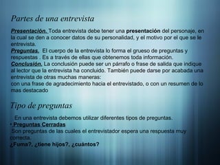 Partes de una entrevista Presentación.  Toda entrevista debe tener una  presentación  del personaje, en la cual se den a conocer datos de su personalidad, y el motivo por el que se le entrevista. Preguntas.   El cuerpo de la entrevista lo forma el grueso de preguntas y respuestas . Es a través de ellas que obtenemos toda información. Conclusión.   La conclusión puede ser un párrafo o frase de salida que indique al lector que la entrevista ha concluido. También puede darse por acabada una entrevista de otras muchas maneras: con una frase de agradecimiento hacia el entrevistado, o con un resumen de lo mas destacado Tipo de preguntas En una entrevista debemos utilizar diferentes tipos de preguntas. Preguntas Cerradas Son preguntas de las cuales el entrevistador espera una respuesta muy correcta. ¿Fuma?, ¿tiene hijos?, ¿cuántos? 