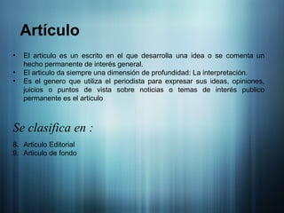 El articulo es un escrito en el que desarrolla una idea o se comenta un hecho permanente de interés general. El articulo da siempre una dimensión de profundidad: La interpretación.  Es el genero que utiliza el periodista para expresar sus ideas, opiniones, juicios o puntos de vista sobre noticias o temas de interés publico permanente es el articulo Se clasifica en : Articulo Editorial Articulo de fondo Artículo 