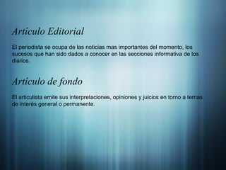 Artículo Editorial El periodista se ocupa de las noticias mas importantes del momento, los sucesos que han sido dados a conocer en las secciones informativa de los diarios. Artículo de fondo El articulista emite sus interpretaciones, opiniones y juicios en torno a temas de interés general o permanente. 
