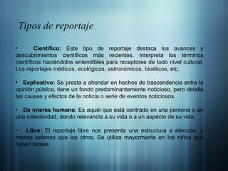 Tipos de reportaje Científico:  Este tipo de reportaje destaca los avances y descubrimientos científicos más recientes. Interpreta los términos científicos haciéndolos entendibles para receptores de todo nivel cultural. Los reportajes médicos, ecológicos, astronómicos, bioéticos, etc.  Explicativo:  Se presta a ahondar en hechos de trascendencia entre la opinión pública, tiene un fondo predominantemente noticioso, pero detalla las causas y efectos de la noticia o serie de eventos noticiosos.  De interés humano : Es aquél que está centrado en una persona o en una colectividad, dando relevancia a su vida o a un aspecto de su vida.  Libre:  El reportaje libre nos presenta una estructura a elección, y menos extenso que los otros. Se utiliza mayormente en los niños que hacen tareas.  