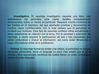 Investigativo : El reportaje investigativo requiere una labor casi detectivesca del periodista para captar detalles completamente desconocidos sobre un hecho en particular. Requiere mucha confianza de las fuentes en el reportero, las que aportarán pruebas y documentos en muchos casos confidenciales, con la total certeza que el periodista no revelará sus nombres. Este tipo de reportaje contiene cifras actualizadas y datos estadísticos en relación con el tema. Por la seriedad y extensión del reportaje, a veces requiere la participación de dos o tres periodistas que deben profundizar y checar la información, así como evitar filtraciones o fugas informativas antes de la publicación.  Formal:  El reportaje formal es similar a la noticia, el periodista no incluye opiniones personales, tiene un lenguaje un poco más amplio que el de la noticia y tiene secuencias narrativas las cuales tienen un orden cronológico (antes-durante-después). 