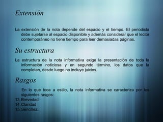 Extensión La extensión de la nota depende del espacio y el tiempo. El periodista debe sujetarse al espacio disponible y además considerar que el lector contemporáneo no tiene tiempo para leer demasiadas páginas. Su estructura La estructura de la nota informativa exige la presentación de toda la información noticiosa y en segundo término, los datos que la completan, desde luego no incluye juicios. Rasgos En lo que toca a estilo, la nota informativa se caracteriza por los siguientes rasgos: Brevedad Claridad Sencillez. 