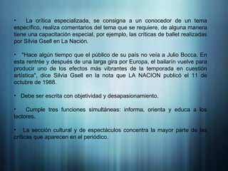 La crítica especializada, se consigna a un conocedor de un tema específico, realiza comentarios del tema que se requiere, de alguna manera tiene una capacitación especial, por ejemplo, las críticas de ballet realizadas por Silvia Gsell en La Nación. "Hace algún tiempo que el público de su país no veía a Julio Bocca. En esta rentrée y después de una larga gira por Europa, el bailarín vuelve para producir uno de los efectos más vibrantes de la temporada en cuestión artística", dice Silvia Gsell en la nota que LA NACION publicó el 11 de octubre de 1988. Debe ser escrita con objetividad y desapasionamiento. Cumple tres funciones simultáneas: informa, orienta y educa a los lectores.  La sección cultural y de espectáculos concentra la mayor parte de las críticas que aparecen en el periódico.  
