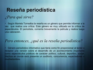 Reseña periodística ¿Para qué sirve? Según Mariela Torrealba la reseña es un género que permite informar a la vez  que realiza una crítica. Este género es muy utilizado en la crítica de espectáculos. El periodista, comenta brevemente la película y realiza luego una valoración.  Pero entonces, ¿qué es la reseña periodística? Género periodístico informativo que tiene como fin proporcionar al lector o receptor una versión sobre el desarrollo de un acontecimiento importante como espectáculos públicos de carácter político, cultural, deportivo, social. Hechos en donde está presente un auditorio, concurrencia, espectadores o muchedumbre.  