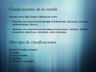 Clasificaciones de la reseña Autores como Olga Dragnic diferencian entre: Reseñas con preeminencia del  qué  (Conferencias, discursos, sesiones parlamentarias, libros) y, Reseñas con preeminencia del  cómo  (exposiciones, marchas, desfiles, encuentros deportivos, conciertos, actos culturales . Otro tipo de clasificaciones Mariela Torrealba propone: Orales Documentales  Visuales Procesos complejos 