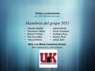 Dudas y aclaraciones uk _2051 @hotmail.com   Miembros del grupo 5051 Claudia Badilla Fernando Cáñez Rocío Fimbres Flor González Yesúa Molina Jaime Morán Omar Quintana Viridiana Ruiz Rayner Ruiz Jesús Soto Mtra. Luz María Camarena Amaya Mercadotecnia y Periodismo 