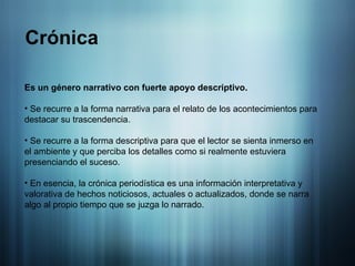 Crónica Es un género narrativo con fuerte apoyo descriptivo. Se recurre a la forma narrativa para el relato de los acontecimientos para destacar su trascendencia. Se recurre a la forma descriptiva para que el lector se sienta inmerso en el ambiente y que perciba los detalles como si realmente estuviera presenciando el suceso. En esencia,  la crónica periodística es una información interpretativa y valorativa de hechos noticiosos, actuales o actualizados, donde se narra algo al propio tiempo que se juzga lo narrado. 