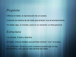 Ofrecer el relato, la reproducción de un suceso. Colorear los hechos de tal modo que el lector viva el acontecimiento. Al relatar algo, el cronista, pone en su narración un tinte personal. Propósito Estructura La entrada . Fuerte y atractiva. El relato . Incluye detalles que permiten al lector “vivir” el suceso. La conclusión . No es un juicio conclusivo puesto que no hay razonamiento, sino que se trata del final del relato. 