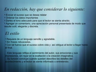 En redacción,  hay que considerar lo siguiente: Evocar el suceso que se desea relatar Ordenar los datos importantes Darles el tono adecuado para que el lector se sienta atraído. Agregar un comentario, una apreciación personal presentada de modo que resulte sutil, elegante y discreta. El estilo Requiere de un lenguaje sencillo y agradable. Sin frases rebuscadas. Con tal fuerza que el suceso cobre vida y  así obligue al lector a llagar hasta el final. Este lenguaje refleja el sentimiento del autor, sus emociones y sus impresiones, sin rayar en la exaltación o la creación imaginativa. Su función concluye cuando quedan descritos los detalles del acontecimiento y el lector se siente informado o entretenido. 