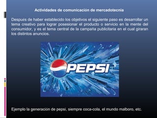 Actividades de comunicación de mercadotecnia
Después de haber establecido los objetivos el siguiente paso es desarrollar un
tema creativo para lograr posesionar el producto o servicio en la mente del
consumidor, y es el tema central de la campaña publicitaria en el cual giraran
los distintos anuncios.
Ejemplo la generación de pepsi, siempre coca-cola, el mundo malboro, etc.
 