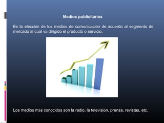 Medios publicitarios
Es la elección de los medios de comunicación de acuerdo al segmento de
mercado al cual va dirigido el producto o servicio.
Los medios más conocidos son la radio, la televisión, prensa, revistas, etc.
 