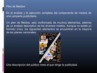 Plan de Medios:
Es el análisis y la ejecución completa del componente de medios de
una campaña publicitaria.
Un plan de Medios, está conformado de muchos elementos, además
de un análisis descriptivo de los diversos medios. Aunque no existe un
formato único, los siguientes elementos se encuentran en la mayoría
de los planes nacionales:
Una descripción del público meta al que dirige la publicidad.
 