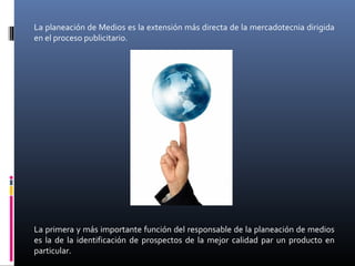 La planeación de Medios es la extensión más directa de la mercadotecnia dirigida
en el proceso publicitario.
La primera y más importante función del responsable de la planeación de medios
es la de la identificación de prospectos de la mejor calidad par un producto en
particular.
 